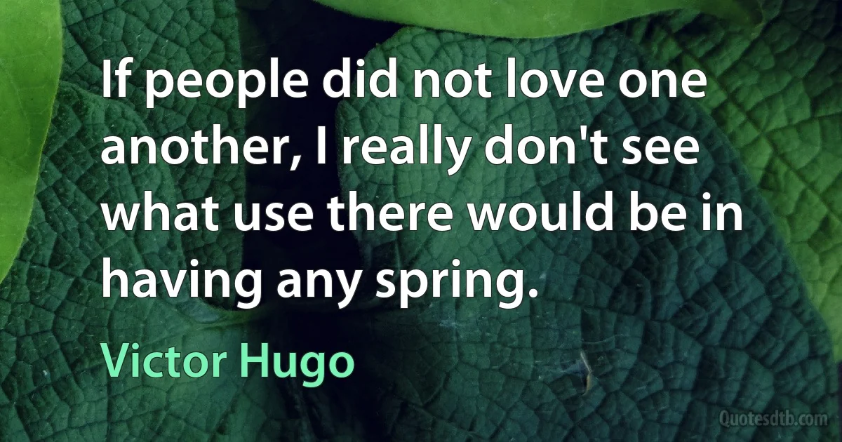 If people did not love one another, I really don't see what use there would be in having any spring. (Victor Hugo)