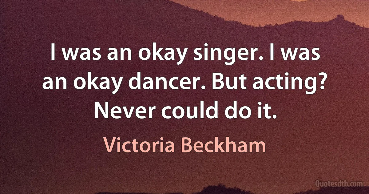 I was an okay singer. I was an okay dancer. But acting? Never could do it. (Victoria Beckham)