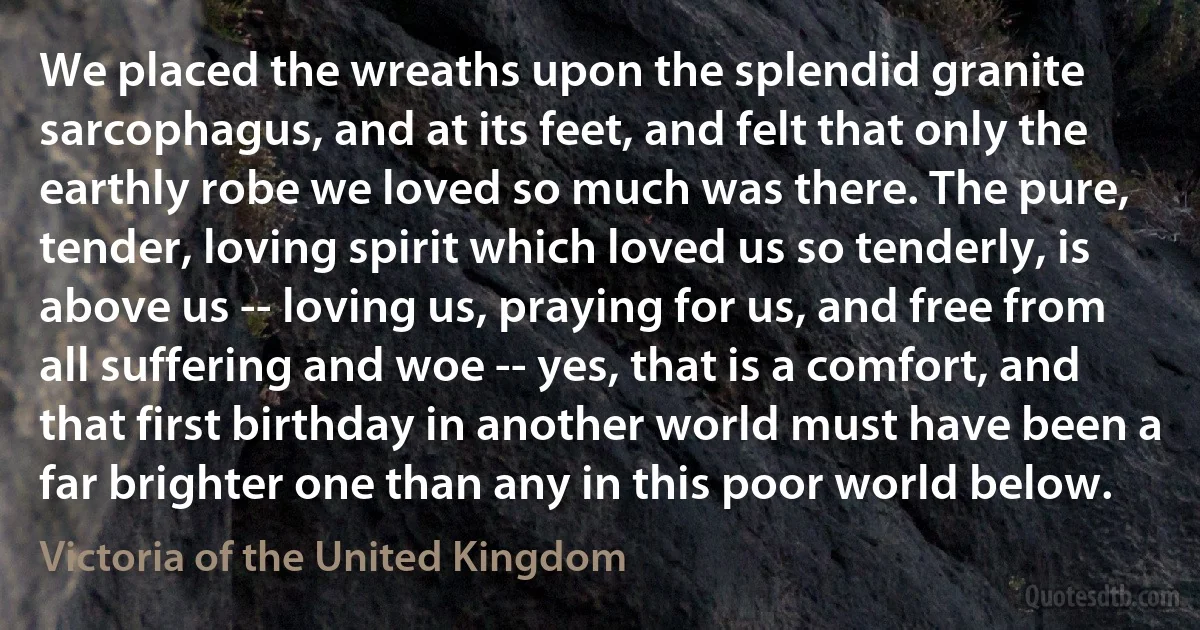 We placed the wreaths upon the splendid granite sarcophagus, and at its feet, and felt that only the earthly robe we loved so much was there. The pure, tender, loving spirit which loved us so tenderly, is above us -- loving us, praying for us, and free from all suffering and woe -- yes, that is a comfort, and that first birthday in another world must have been a far brighter one than any in this poor world below. (Victoria of the United Kingdom)