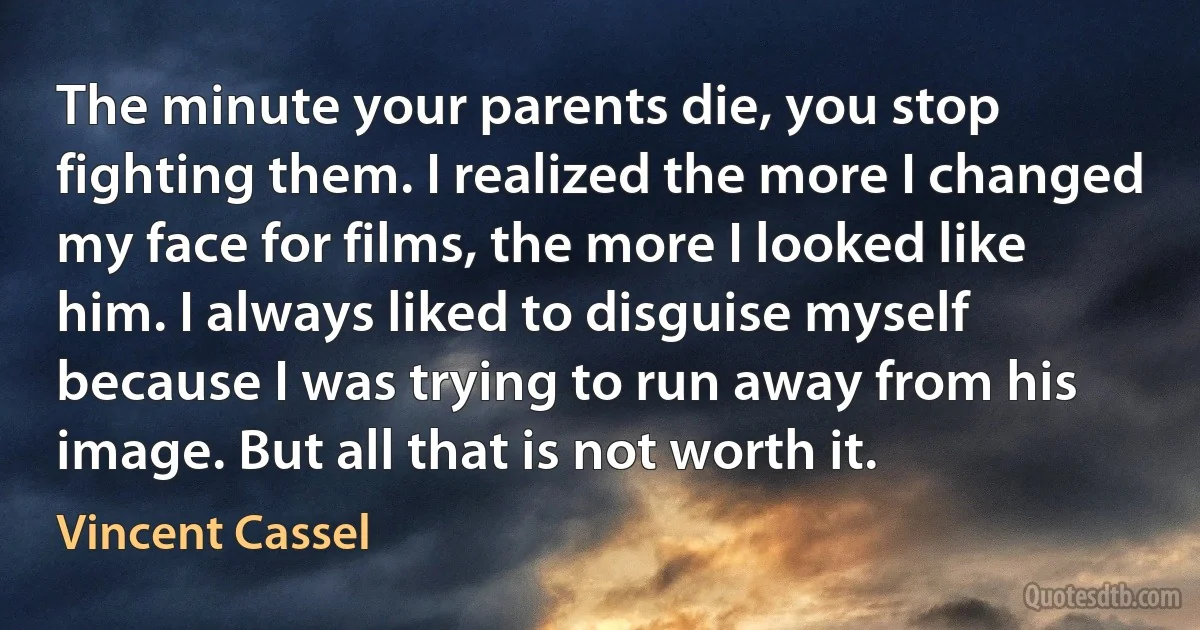 The minute your parents die, you stop fighting them. I realized the more I changed my face for films, the more I looked like him. I always liked to disguise myself because I was trying to run away from his image. But all that is not worth it. (Vincent Cassel)