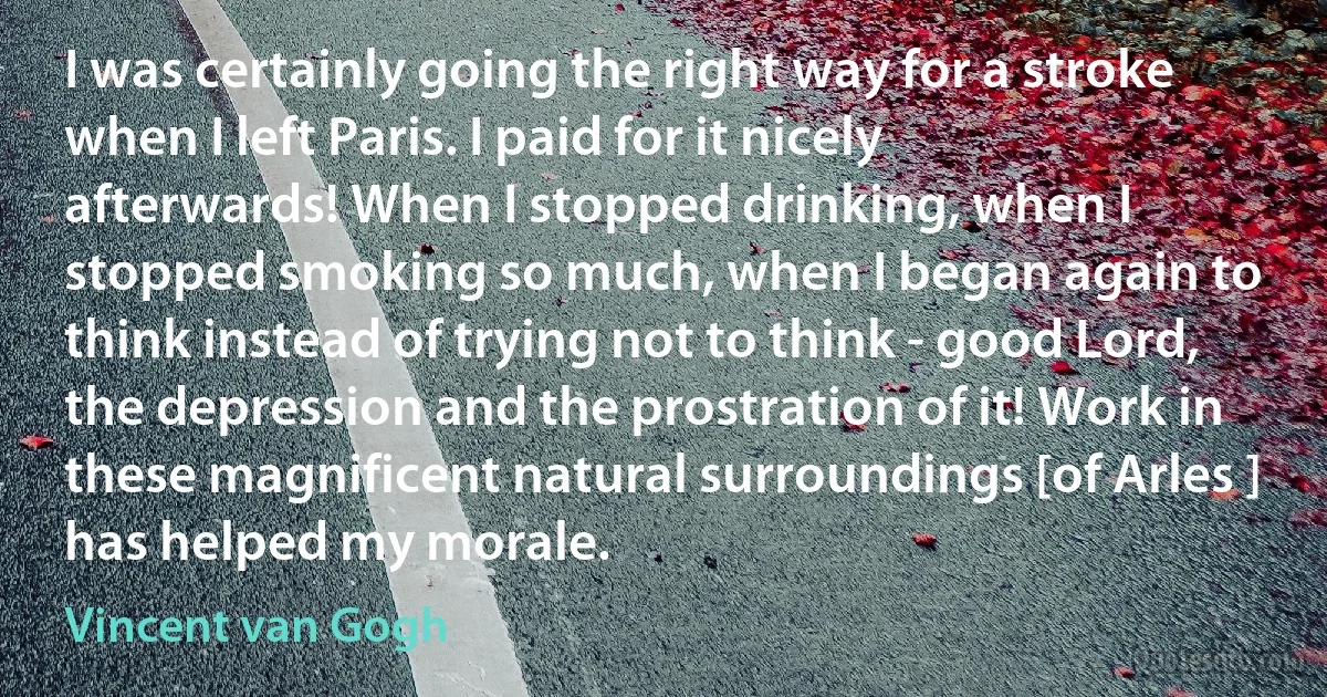 I was certainly going the right way for a stroke when I left Paris. I paid for it nicely afterwards! When I stopped drinking, when I stopped smoking so much, when I began again to think instead of trying not to think - good Lord, the depression and the prostration of it! Work in these magnificent natural surroundings [of Arles ] has helped my morale. (Vincent van Gogh)