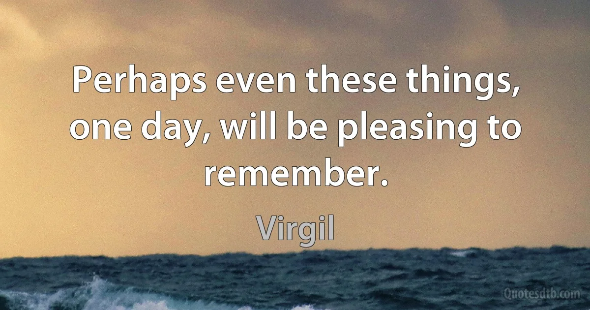 Perhaps even these things, one day, will be pleasing to remember. (Virgil)