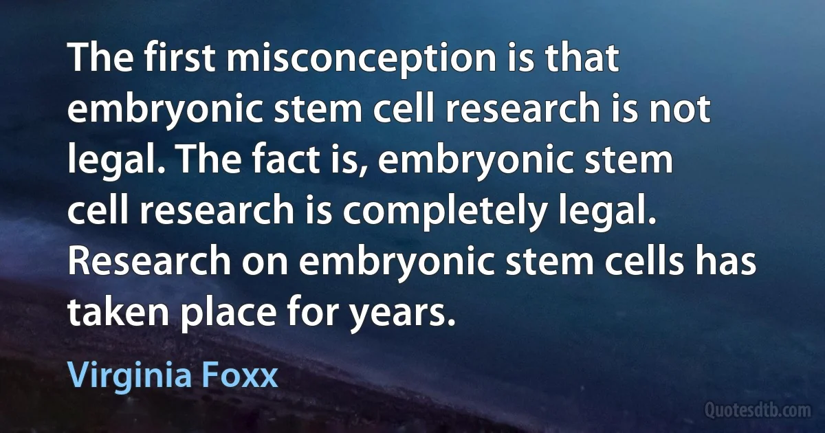 The first misconception is that embryonic stem cell research is not legal. The fact is, embryonic stem cell research is completely legal. Research on embryonic stem cells has taken place for years. (Virginia Foxx)