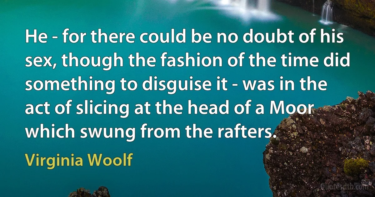 He - for there could be no doubt of his sex, though the fashion of the time did something to disguise it - was in the act of slicing at the head of a Moor which swung from the rafters. (Virginia Woolf)