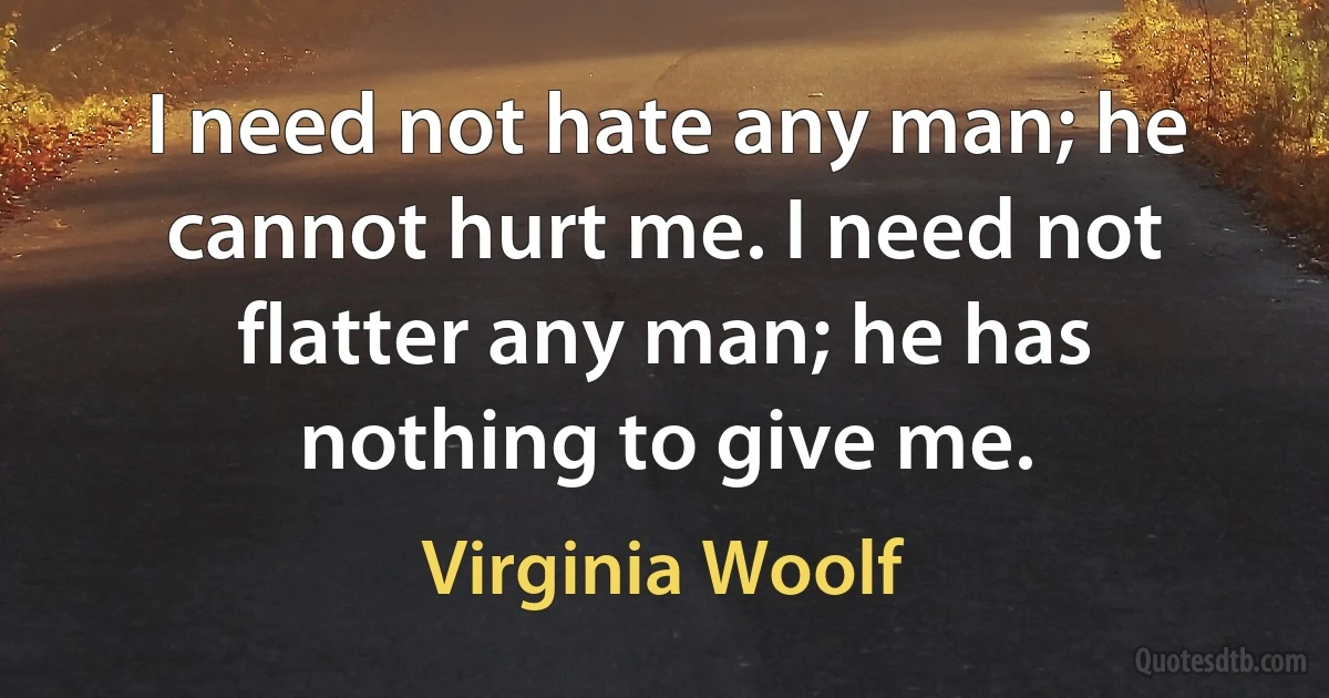 I need not hate any man; he cannot hurt me. I need not flatter any man; he has nothing to give me. (Virginia Woolf)