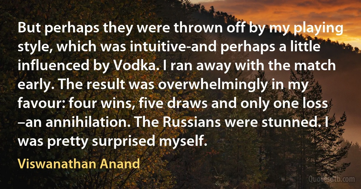 But perhaps they were thrown off by my playing style, which was intuitive-and perhaps a little influenced by Vodka. I ran away with the match early. The result was overwhelmingly in my favour: four wins, five draws and only one loss –an annihilation. The Russians were stunned. I was pretty surprised myself. (Viswanathan Anand)