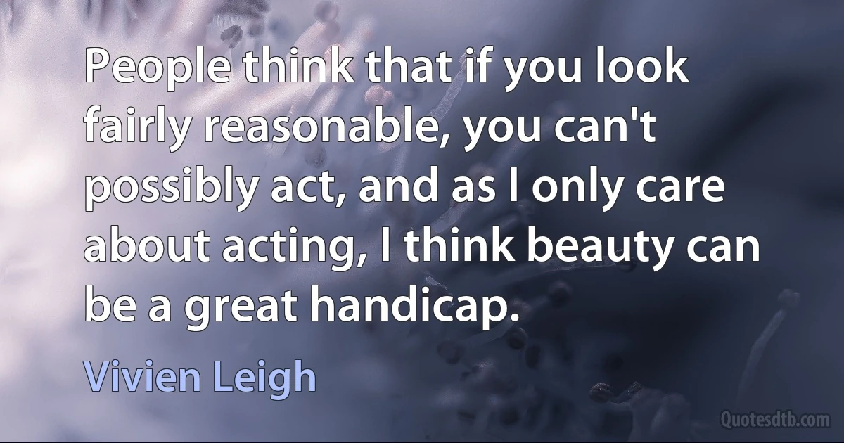 People think that if you look fairly reasonable, you can't possibly act, and as I only care about acting, I think beauty can be a great handicap. (Vivien Leigh)