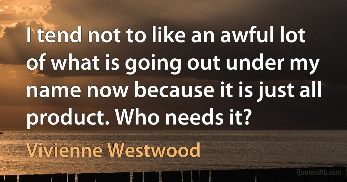 I tend not to like an awful lot of what is going out under my name now because it is just all product. Who needs it? (Vivienne Westwood)