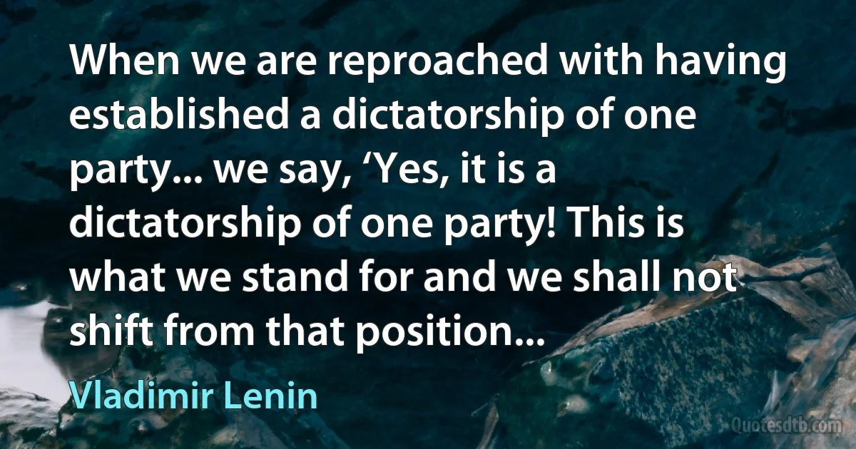 When we are reproached with having established a dictatorship of one party... we say, ‘Yes, it is a dictatorship of one party! This is what we stand for and we shall not shift from that position... (Vladimir Lenin)