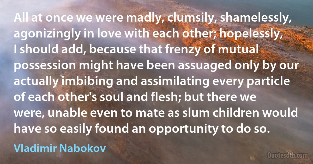 All at once we were madly, clumsily, shamelessly, agonizingly in love with each other; hopelessly, I should add, because that frenzy of mutual possession might have been assuaged only by our actually imbibing and assimilating every particle of each other's soul and flesh; but there we were, unable even to mate as slum children would have so easily found an opportunity to do so. (Vladimir Nabokov)