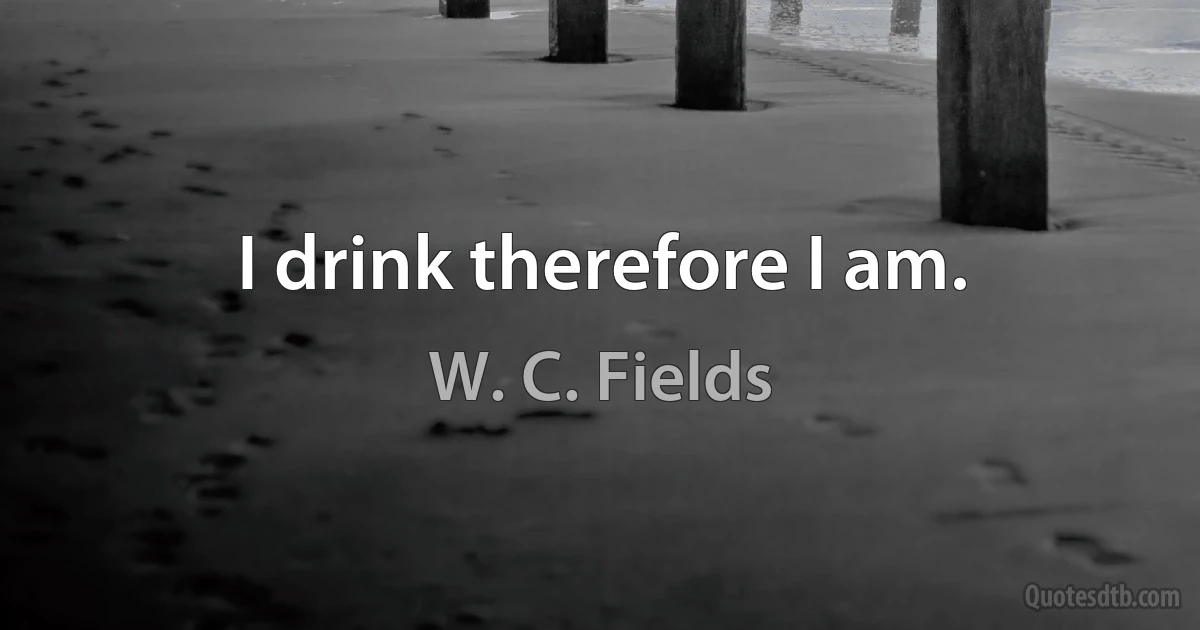 I drink therefore I am. (W. C. Fields)