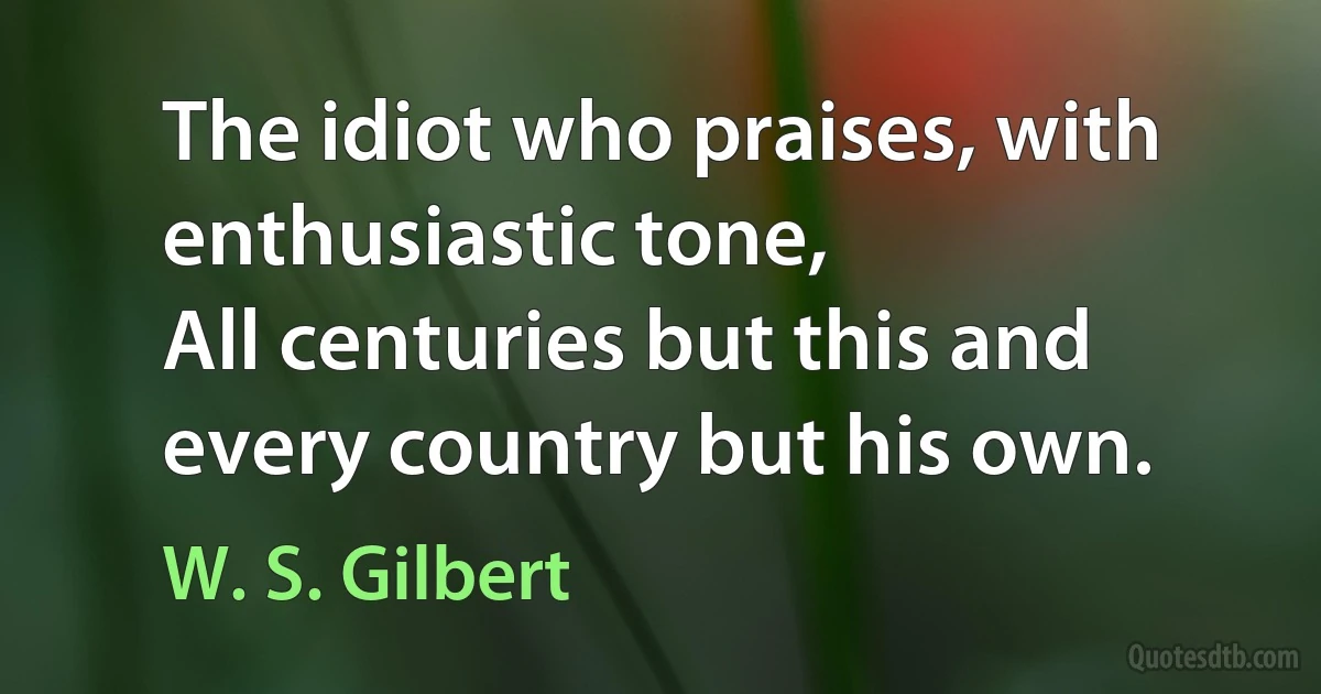 The idiot who praises, with enthusiastic tone,
All centuries but this and every country but his own. (W. S. Gilbert)