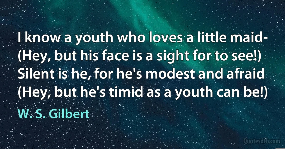 I know a youth who loves a little maid-
(Hey, but his face is a sight for to see!)
Silent is he, for he's modest and afraid
(Hey, but he's timid as a youth can be!) (W. S. Gilbert)