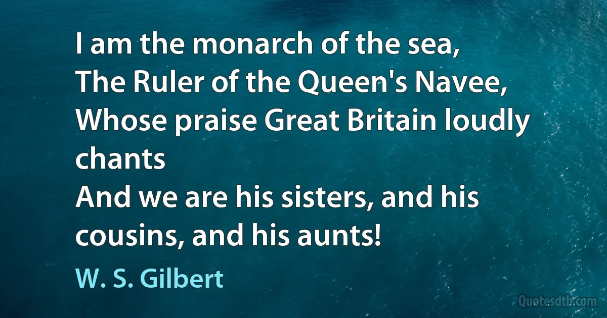 I am the monarch of the sea,
The Ruler of the Queen's Navee,
Whose praise Great Britain loudly chants
And we are his sisters, and his cousins, and his aunts! (W. S. Gilbert)