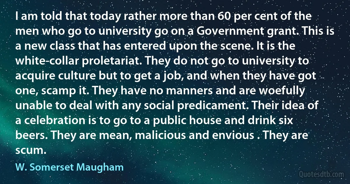 I am told that today rather more than 60 per cent of the men who go to university go on a Government grant. This is a new class that has entered upon the scene. It is the white-collar proletariat. They do not go to university to acquire culture but to get a job, and when they have got one, scamp it. They have no manners and are woefully unable to deal with any social predicament. Their idea of a celebration is to go to a public house and drink six beers. They are mean, malicious and envious . They are scum. (W. Somerset Maugham)