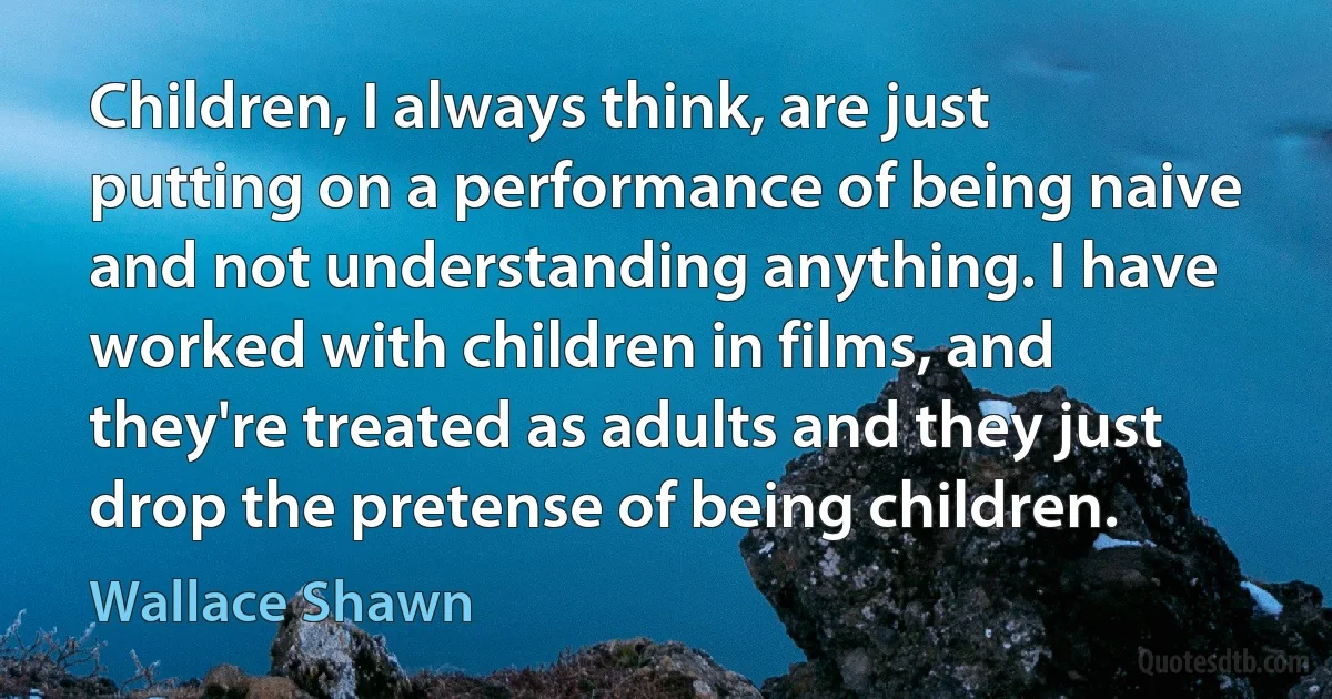 Children, I always think, are just putting on a performance of being naive and not understanding anything. I have worked with children in films, and they're treated as adults and they just drop the pretense of being children. (Wallace Shawn)