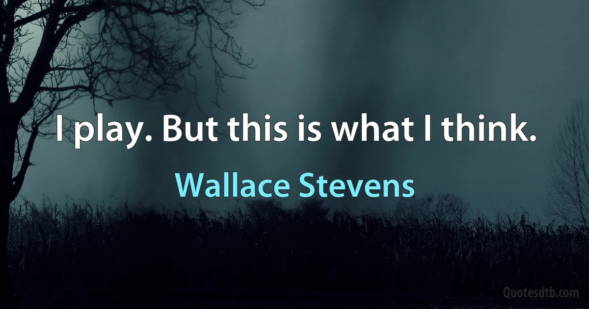 I play. But this is what I think. (Wallace Stevens)