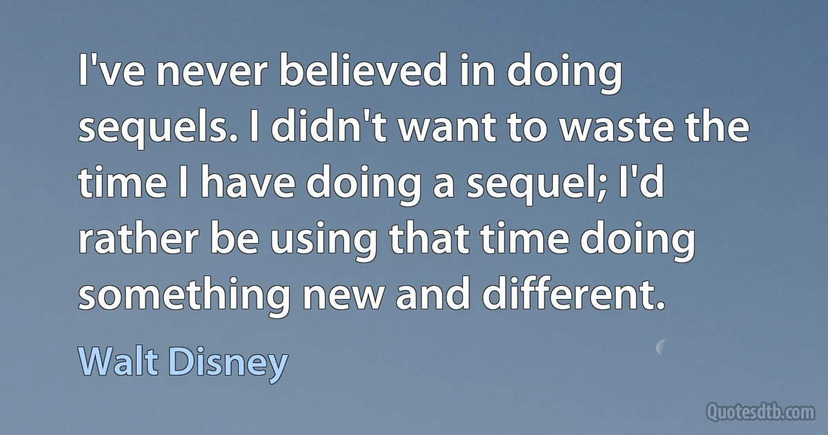 I've never believed in doing sequels. I didn't want to waste the time I have doing a sequel; I'd rather be using that time doing something new and different. (Walt Disney)