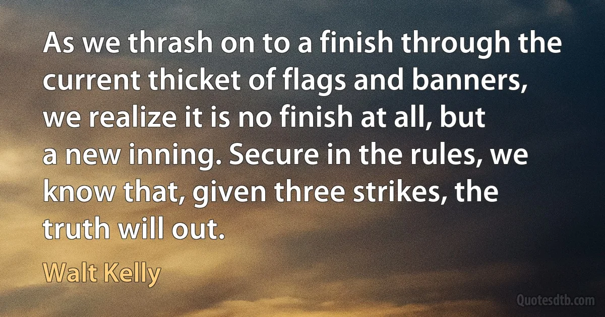 As we thrash on to a finish through the current thicket of flags and banners, we realize it is no finish at all, but a new inning. Secure in the rules, we know that, given three strikes, the truth will out. (Walt Kelly)