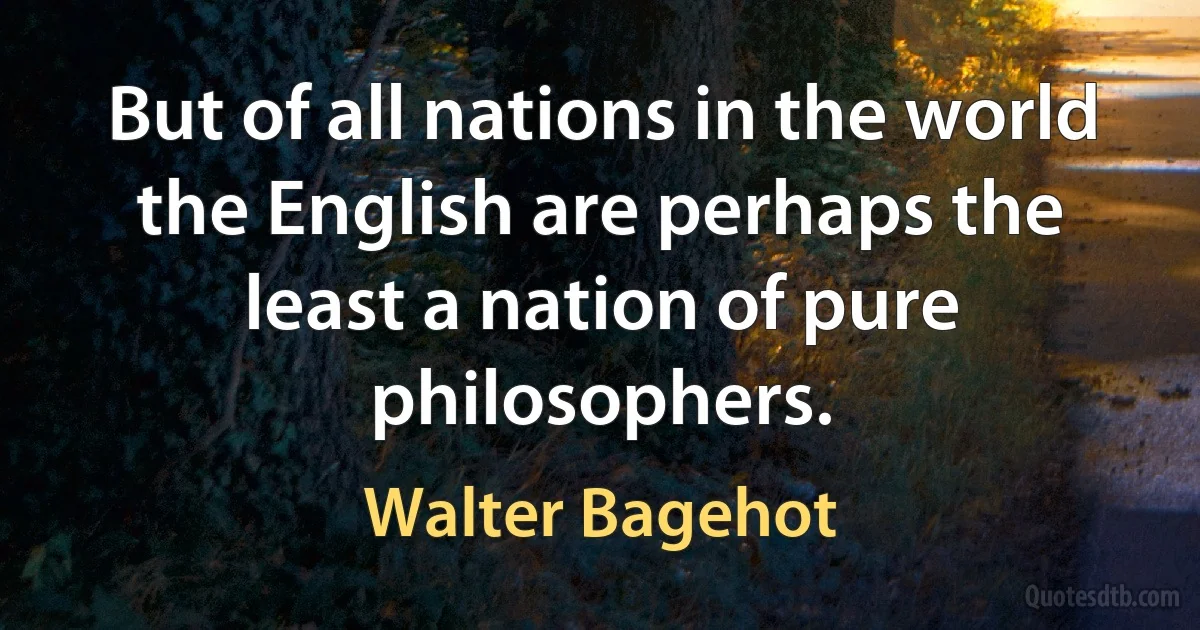 But of all nations in the world the English are perhaps the least a nation of pure philosophers. (Walter Bagehot)