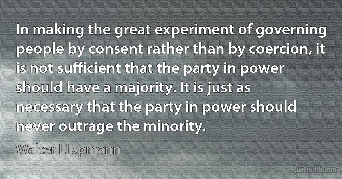 In making the great experiment of governing people by consent rather than by coercion, it is not sufficient that the party in power should have a majority. It is just as necessary that the party in power should never outrage the minority. (Walter Lippmann)