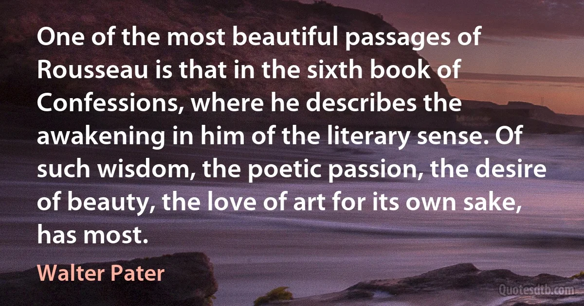 One of the most beautiful passages of Rousseau is that in the sixth book of Confessions, where he describes the awakening in him of the literary sense. Of such wisdom, the poetic passion, the desire of beauty, the love of art for its own sake, has most. (Walter Pater)