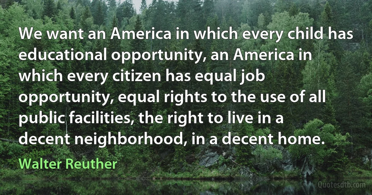 We want an America in which every child has educational opportunity, an America in which every citizen has equal job opportunity, equal rights to the use of all public facilities, the right to live in a decent neighborhood, in a decent home. (Walter Reuther)