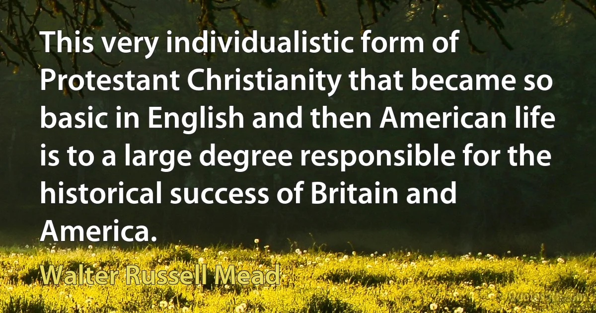 This very individualistic form of Protestant Christianity that became so basic in English and then American life is to a large degree responsible for the historical success of Britain and America. (Walter Russell Mead)