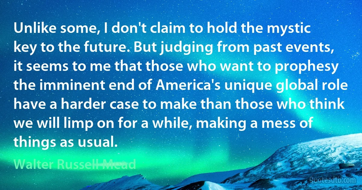 Unlike some, I don't claim to hold the mystic key to the future. But judging from past events, it seems to me that those who want to prophesy the imminent end of America's unique global role have a harder case to make than those who think we will limp on for a while, making a mess of things as usual. (Walter Russell Mead)