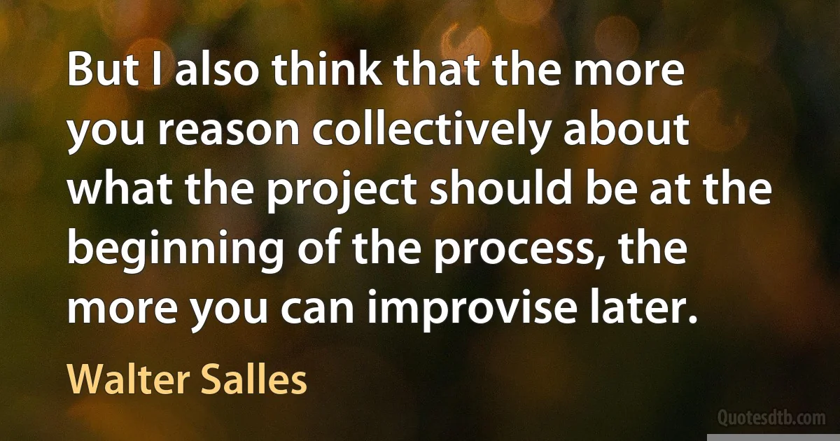 But I also think that the more you reason collectively about what the project should be at the beginning of the process, the more you can improvise later. (Walter Salles)