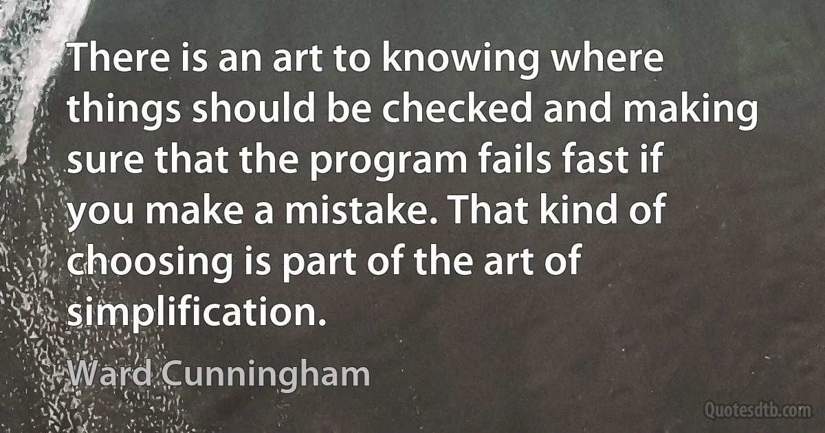 There is an art to knowing where things should be checked and making sure that the program fails fast if you make a mistake. That kind of choosing is part of the art of simplification. (Ward Cunningham)