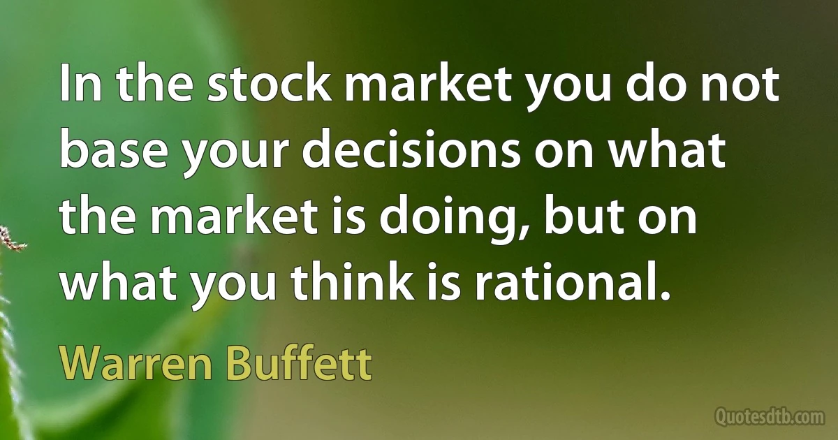 In the stock market you do not base your decisions on what the market is doing, but on what you think is rational. (Warren Buffett)