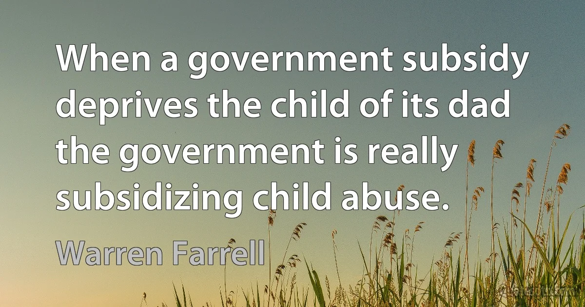 When a government subsidy deprives the child of its dad the government is really subsidizing child abuse. (Warren Farrell)