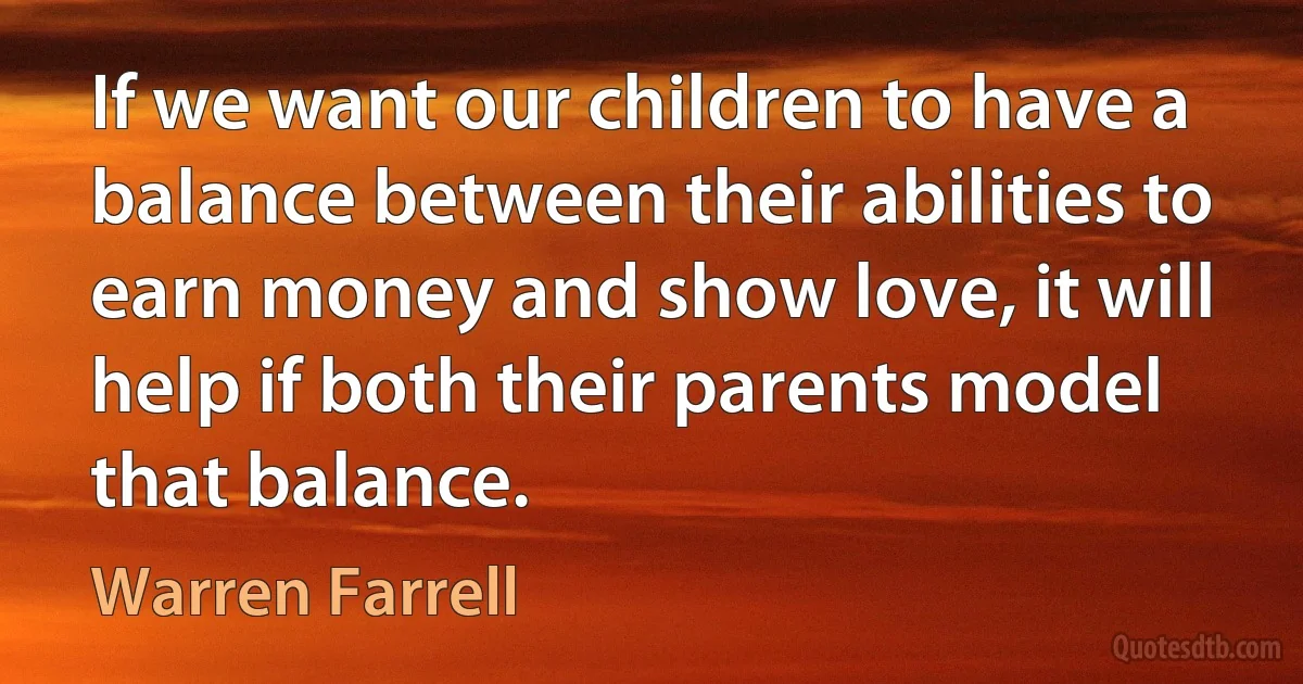 If we want our children to have a balance between their abilities to earn money and show love, it will help if both their parents model that balance. (Warren Farrell)