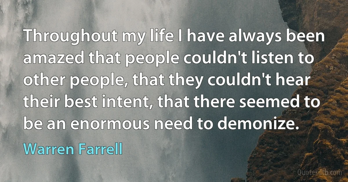 Throughout my life I have always been amazed that people couldn't listen to other people, that they couldn't hear their best intent, that there seemed to be an enormous need to demonize. (Warren Farrell)