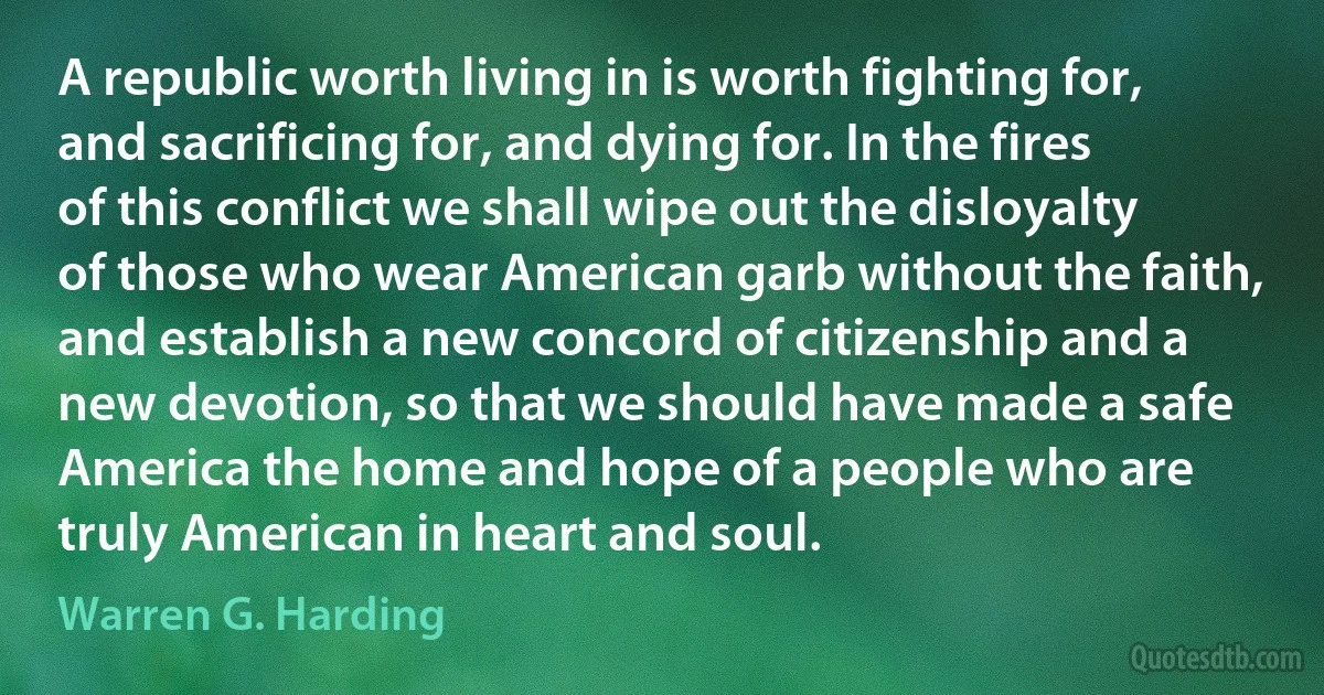 A republic worth living in is worth fighting for, and sacrificing for, and dying for. In the fires of this conflict we shall wipe out the disloyalty of those who wear American garb without the faith, and establish a new concord of citizenship and a new devotion, so that we should have made a safe America the home and hope of a people who are truly American in heart and soul. (Warren G. Harding)