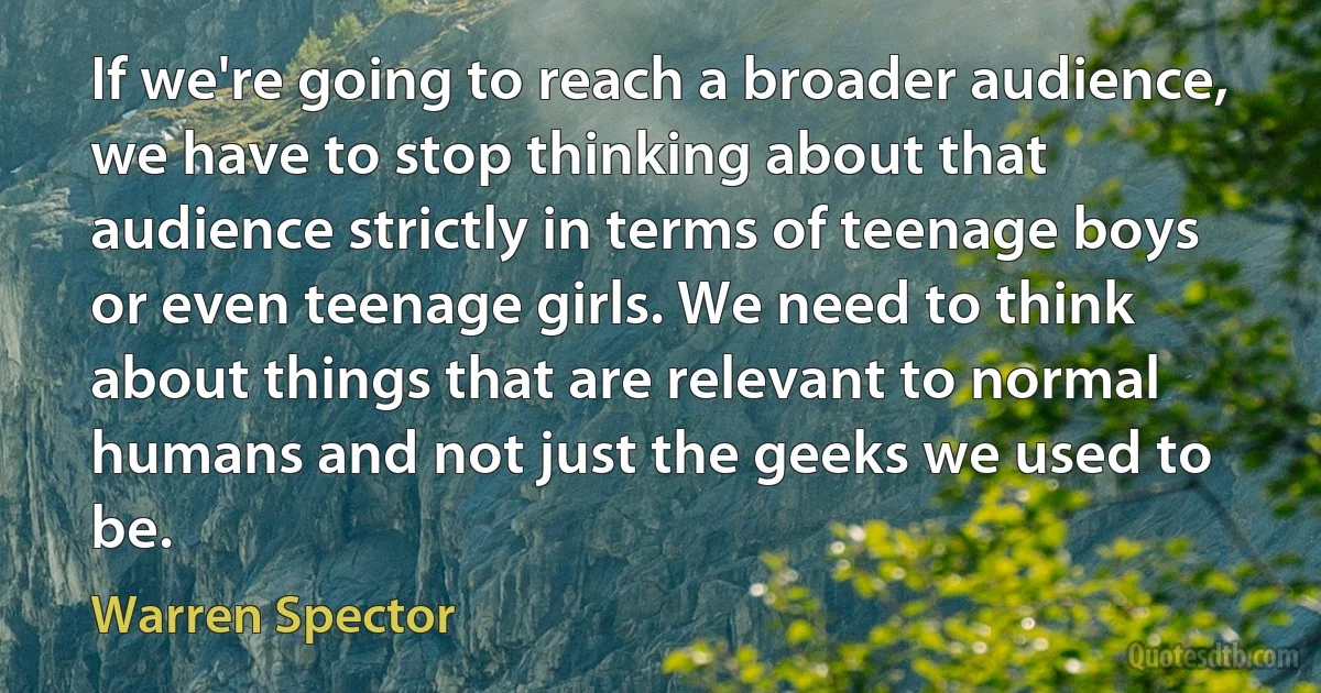 If we're going to reach a broader audience, we have to stop thinking about that audience strictly in terms of teenage boys or even teenage girls. We need to think about things that are relevant to normal humans and not just the geeks we used to be. (Warren Spector)