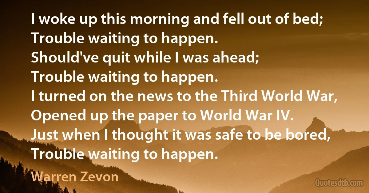 I woke up this morning and fell out of bed;
Trouble waiting to happen.
Should've quit while I was ahead;
Trouble waiting to happen.
I turned on the news to the Third World War,
Opened up the paper to World War IV.
Just when I thought it was safe to be bored,
Trouble waiting to happen. (Warren Zevon)