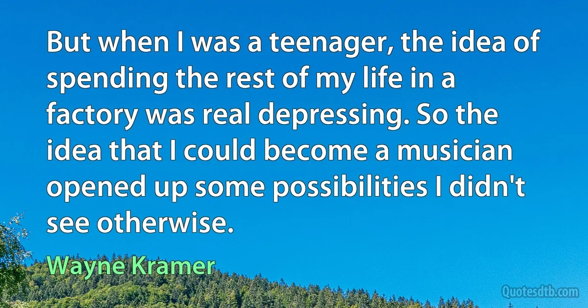 But when I was a teenager, the idea of spending the rest of my life in a factory was real depressing. So the idea that I could become a musician opened up some possibilities I didn't see otherwise. (Wayne Kramer)