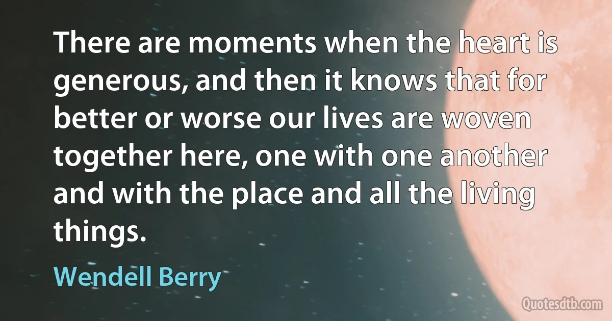 There are moments when the heart is generous, and then it knows that for better or worse our lives are woven together here, one with one another and with the place and all the living things. (Wendell Berry)