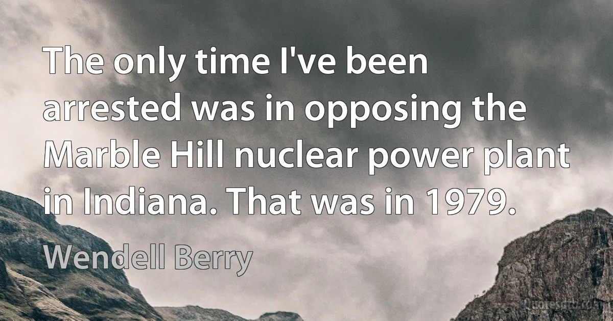 The only time I've been arrested was in opposing the Marble Hill nuclear power plant in Indiana. That was in 1979. (Wendell Berry)