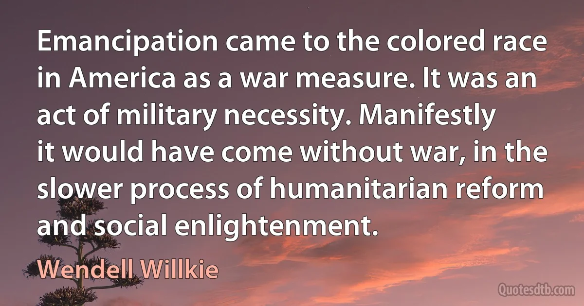 Emancipation came to the colored race in America as a war measure. It was an act of military necessity. Manifestly it would have come without war, in the slower process of humanitarian reform and social enlightenment. (Wendell Willkie)