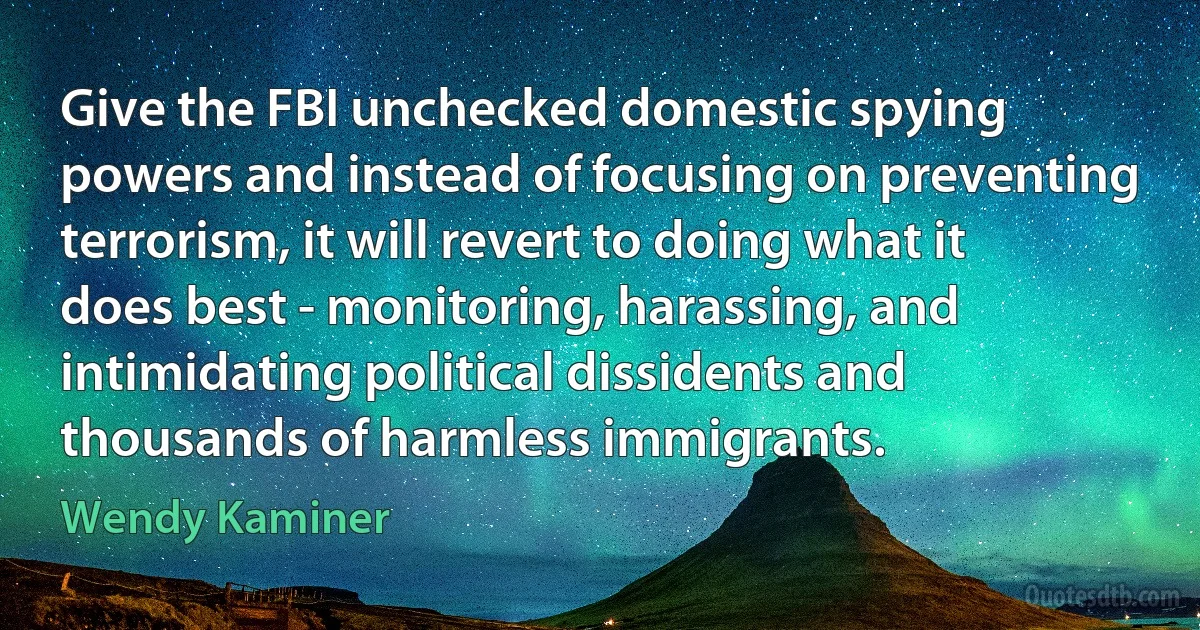 Give the FBI unchecked domestic spying powers and instead of focusing on preventing terrorism, it will revert to doing what it does best - monitoring, harassing, and intimidating political dissidents and thousands of harmless immigrants. (Wendy Kaminer)