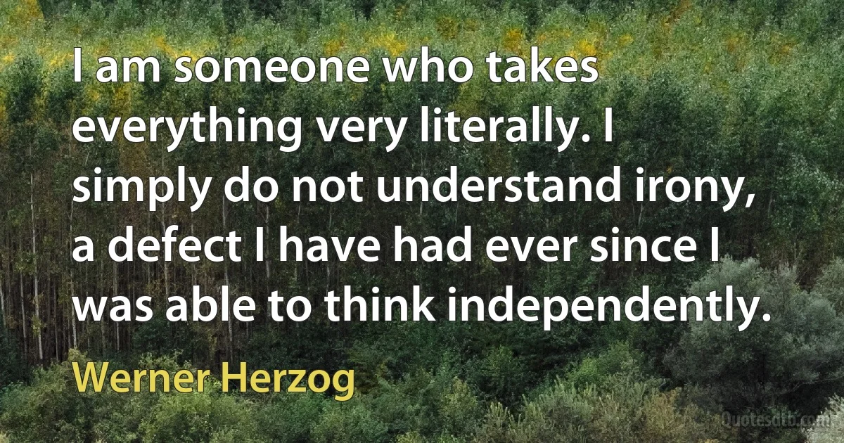 I am someone who takes everything very literally. I simply do not understand irony, a defect I have had ever since I was able to think independently. (Werner Herzog)