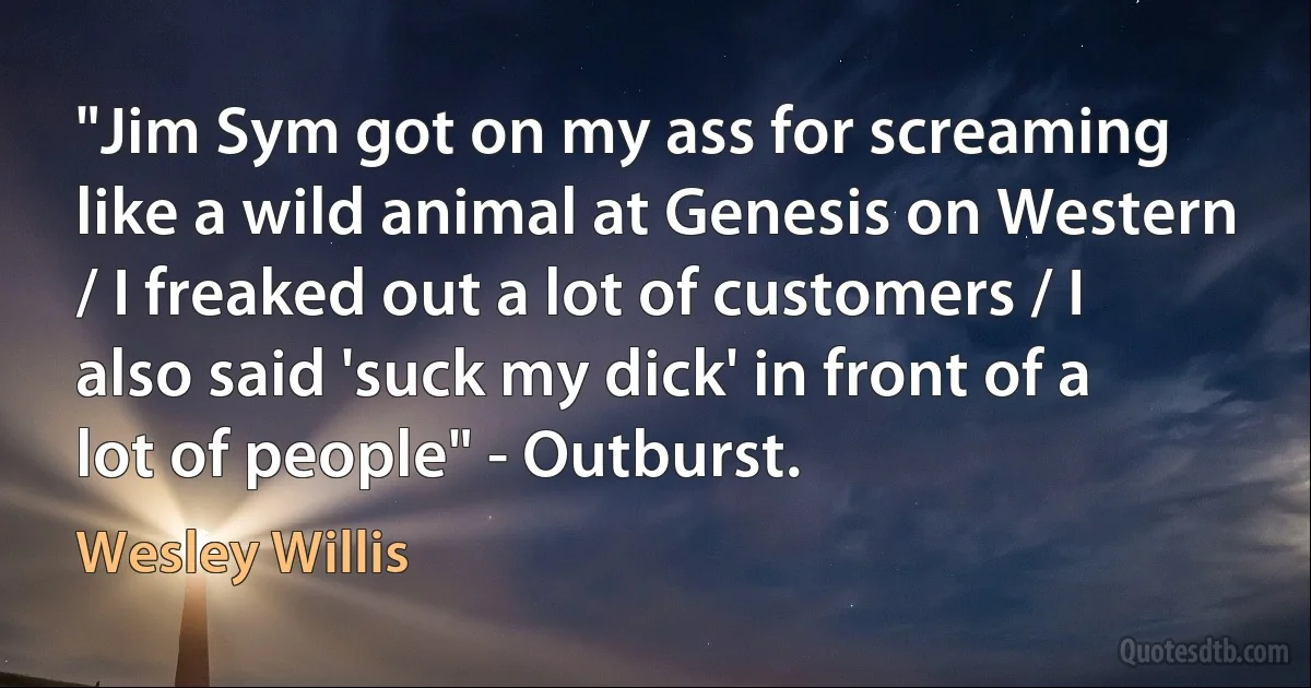 "Jim Sym got on my ass for screaming like a wild animal at Genesis on Western / I freaked out a lot of customers / I also said 'suck my dick' in front of a lot of people" - Outburst. (Wesley Willis)