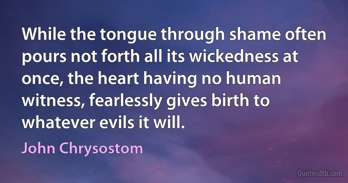 While the tongue through shame often pours not forth all its wickedness at once, the heart having no human witness, fearlessly gives birth to whatever evils it will. (John Chrysostom)