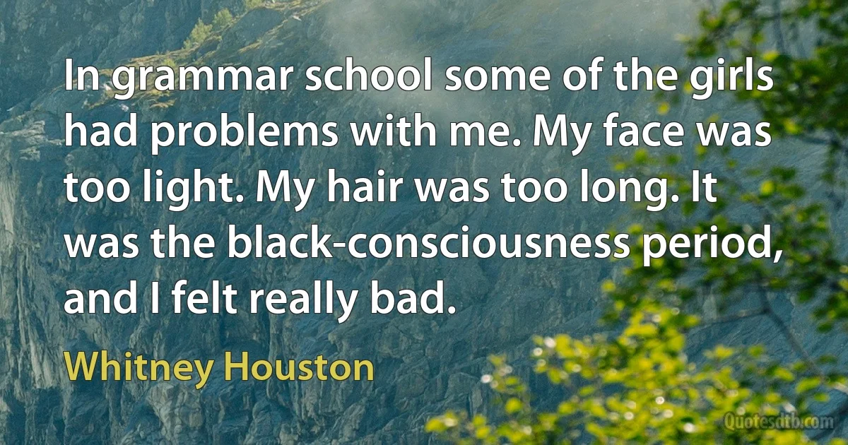 In grammar school some of the girls had problems with me. My face was too light. My hair was too long. It was the black-consciousness period, and I felt really bad. (Whitney Houston)