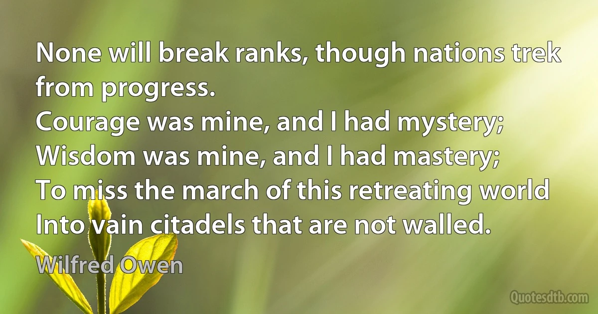 None will break ranks, though nations trek from progress.
Courage was mine, and I had mystery;
Wisdom was mine, and I had mastery;
To miss the march of this retreating world
Into vain citadels that are not walled. (Wilfred Owen)