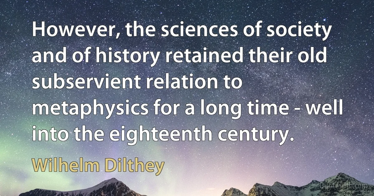 However, the sciences of society and of history retained their old subservient relation to metaphysics for a long time - well into the eighteenth century. (Wilhelm Dilthey)