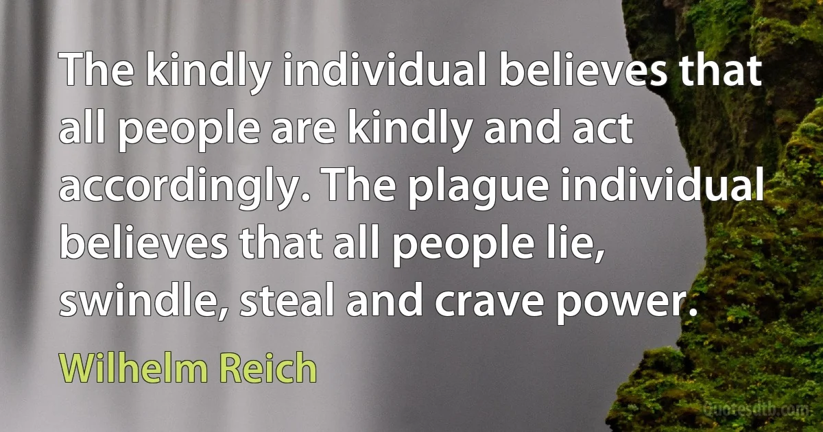 The kindly individual believes that all people are kindly and act accordingly. The plague individual believes that all people lie, swindle, steal and crave power. (Wilhelm Reich)